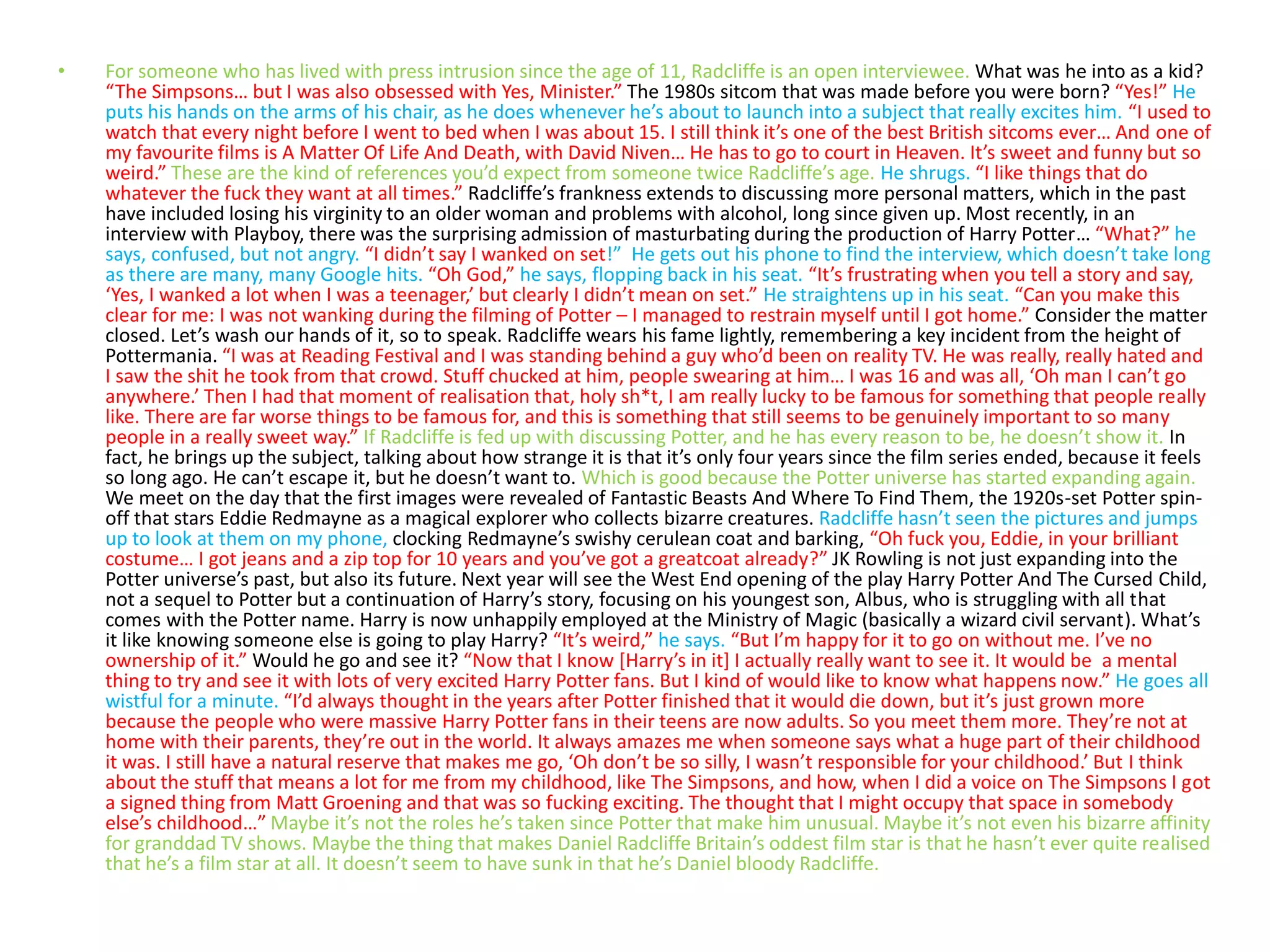 • For someone who has lived with press intrusion since the age of 11, Radcliffe is an open interviewee. What was he into as a kid?
“The Simpsons… but I was also obsessed with Yes, Minister.” The 1980s sitcom that was made before you were born? “Yes!” He
puts his hands on the arms of his chair, as he does whenever he’s about to launch into a subject that really excites him. “I used to
watch that every night before I went to bed when I was about 15. I still think it’s one of the best British sitcoms ever… And one of
my favourite films is A Matter Of Life And Death, with David Niven… He has to go to court in Heaven. It’s sweet and funny but so
weird.” These are the kind of references you’d expect from someone twice Radcliffe’s age. He shrugs. “I like things that do
whatever the fuck they want at all times.” Radcliffe’s frankness extends to discussing more personal matters, which in the past
have included losing his virginity to an older woman and problems with alcohol, long since given up. Most recently, in an
interview with Playboy, there was the surprising admission of masturbating during the production of Harry Potter… “What?” he
says, confused, but not angry. “I didn’t say I wanked on set!” He gets out his phone to find the interview, which doesn’t take long
as there are many, many Google hits. “Oh God,” he says, flopping back in his seat. “It’s frustrating when you tell a story and say,
‘Yes, I wanked a lot when I was a teenager,’ but clearly I didn’t mean on set.” He straightens up in his seat. “Can you make this
clear for me: I was not wanking during the filming of Potter – I managed to restrain myself until I got home.” Consider the matter
closed. Let’s wash our hands of it, so to speak. Radcliffe wears his fame lightly, remembering a key incident from the height of
Pottermania. “I was at Reading Festival and I was standing behind a guy who’d been on reality TV. He was really, really hated and
I saw the shit he took from that crowd. Stuff chucked at him, people swearing at him… I was 16 and was all, ‘Oh man I can’t go
anywhere.’ Then I had that moment of realisation that, holy sh*t, I am really lucky to be famous for something that people really
like. There are far worse things to be famous for, and this is something that still seems to be genuinely important to so many
people in a really sweet way.” If Radcliffe is fed up with discussing Potter, and he has every reason to be, he doesn’t show it. In
fact, he brings up the subject, talking about how strange it is that it’s only four years since the film series ended, because it feels
so long ago. He can’t escape it, but he doesn’t want to. Which is good because the Potter universe has started expanding again.
We meet on the day that the first images were revealed of Fantastic Beasts And Where To Find Them, the 1920s-set Potter spin-
off that stars Eddie Redmayne as a magical explorer who collects bizarre creatures. Radcliffe hasn’t seen the pictures and jumps
up to look at them on my phone, clocking Redmayne’s swishy cerulean coat and barking, “Oh fuck you, Eddie, in your brilliant
costume… I got jeans and a zip top for 10 years and you’ve got a greatcoat already?” JK Rowling is not just expanding into the
Potter universe’s past, but also its future. Next year will see the West End opening of the play Harry Potter And The Cursed Child,
not a sequel to Potter but a continuation of Harry’s story, focusing on his youngest son, Albus, who is struggling with all that
comes with the Potter name. Harry is now unhappily employed at the Ministry of Magic (basically a wizard civil servant). What’s
it like knowing someone else is going to play Harry? “It’s weird,” he says. “But I’m happy for it to go on without me. I’ve no
ownership of it.” Would he go and see it? “Now that I know [Harry’s in it] I actually really want to see it. It would be a mental
thing to try and see it with lots of very excited Harry Potter fans. But I kind of would like to know what happens now.” He goes all
wistful for a minute. “I’d always thought in the years after Potter finished that it would die down, but it’s just grown more
because the people who were massive Harry Potter fans in their teens are now adults. So you meet them more. They’re not at
home with their parents, they’re out in the world. It always amazes me when someone says what a huge part of their childhood
it was. I still have a natural reserve that makes me go, ‘Oh don’t be so silly, I wasn’t responsible for your childhood.’ But I think
about the stuff that means a lot for me from my childhood, like The Simpsons, and how, when I did a voice on The Simpsons I got
a signed thing from Matt Groening and that was so fucking exciting. The thought that I might occupy that space in somebody
else’s childhood…” Maybe it’s not the roles he’s taken since Potter that make him unusual. Maybe it’s not even his bizarre affinity
for granddad TV shows. Maybe the thing that makes Daniel Radcliffe Britain’s oddest film star is that he hasn’t ever quite realised
that he’s a film star at all. It doesn’t seem to have sunk in that he’s Daniel bloody Radcliffe.
 