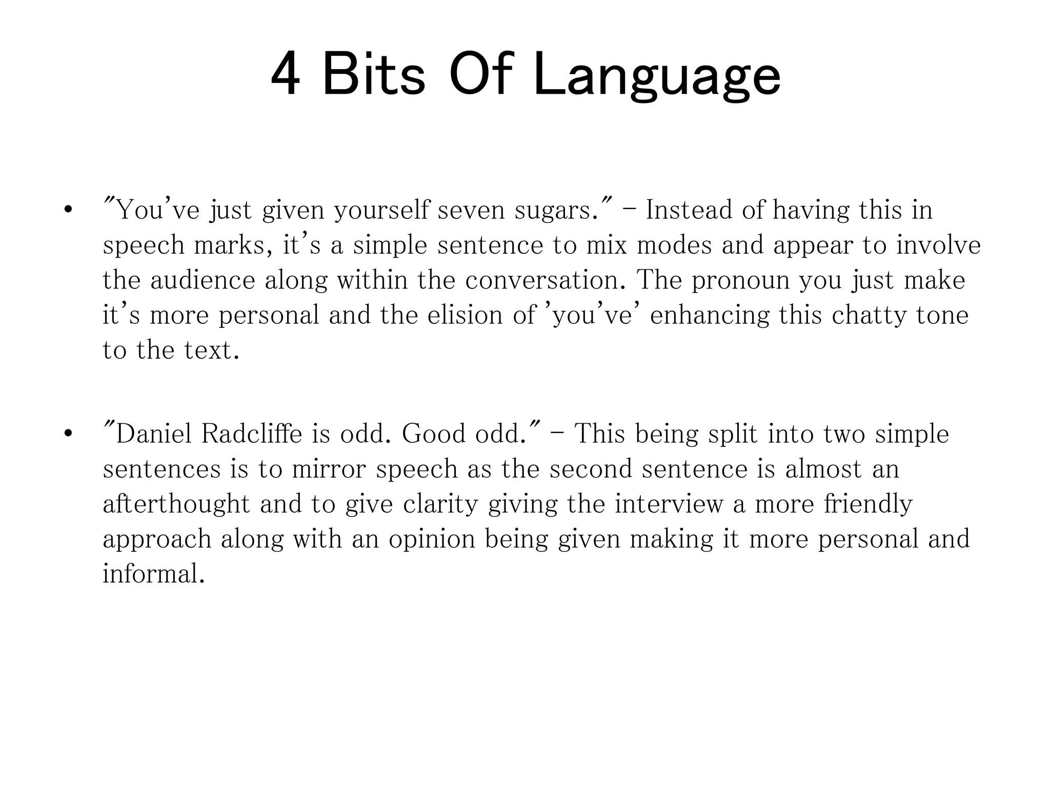 4 Bits Of Language
• "You've just given yourself seven sugars." - Instead of having this in
speech marks, it's a simple sentence to mix modes and appear to involve
the audience along within the conversation. The pronoun you just make
it's more personal and the elision of 'you've' enhancing this chatty tone
to the text.
• "Daniel Radcliffe is odd. Good odd." - This being split into two simple
sentences is to mirror speech as the second sentence is almost an
afterthought and to give clarity giving the interview a more friendly
approach along with an opinion being given making it more personal and
informal.
 