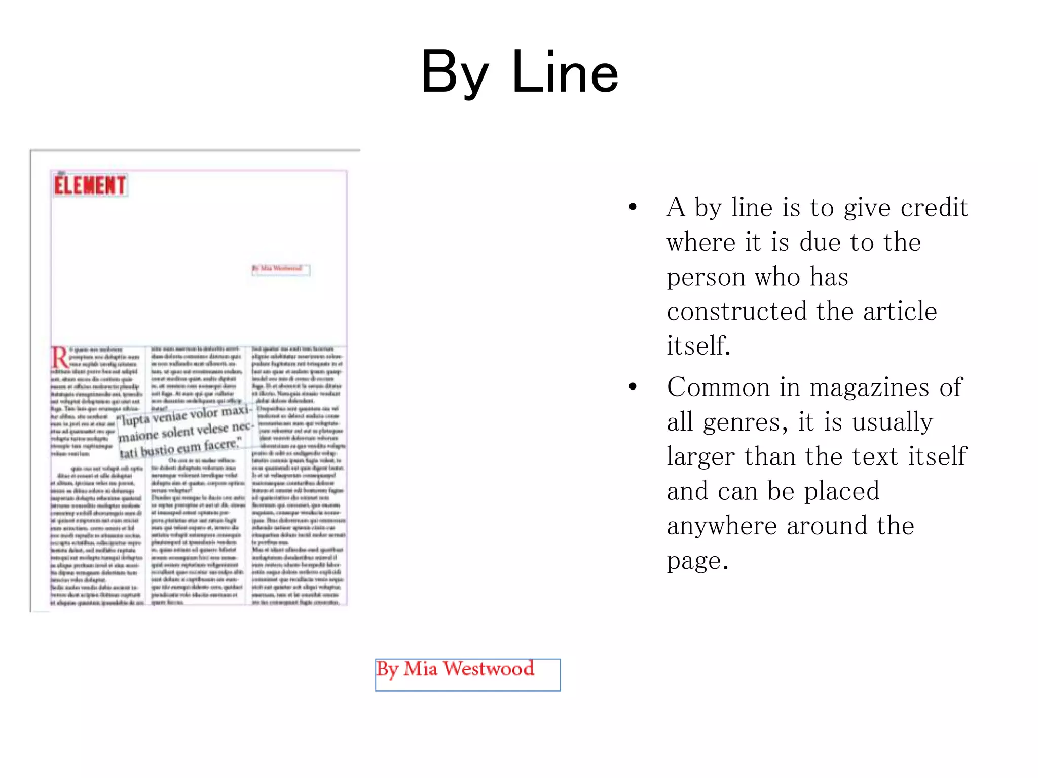 By Line
• A by line is to give credit
where it is due to the
person who has
constructed the article
itself.
• Common in magazines of
all genres, it is usually
larger than the text itself
and can be placed
anywhere around the
page.
 