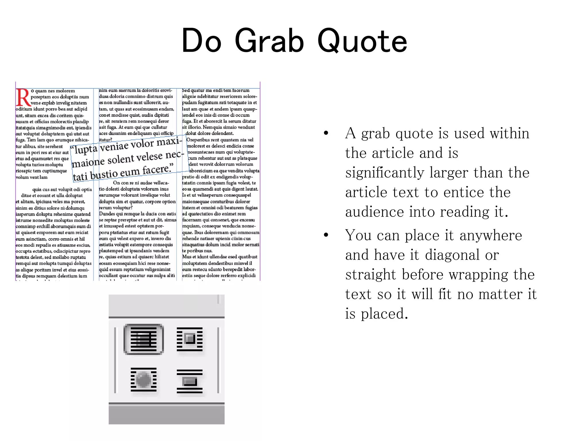 Do Grab Quote
• A grab quote is used within
the article and is
significantly larger than the
article text to entice the
audience into reading it.
• You can place it anywhere
and have it diagonal or
straight before wrapping the
text so it will fit no matter it
is placed.
 