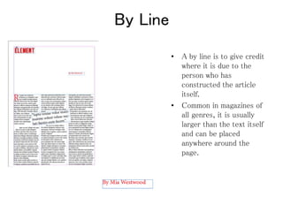 By Line
• A by line is to give credit
where it is due to the
person who has
constructed the article
itself.
• Common in magazines of
all genres, it is usually
larger than the text itself
and can be placed
anywhere around the
page.
 