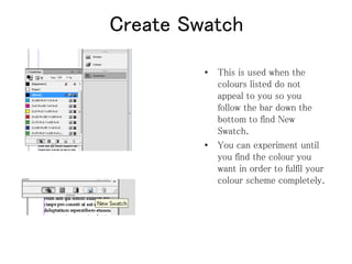 Create Swatch
• This is used when the
colours listed do not
appeal to you so you
follow the bar down the
bottom to find New
Swatch.
• You can experiment until
you find the colour you
want in order to fulfil your
colour scheme completely.
 