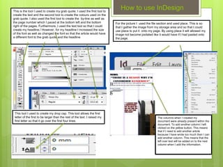 How to use InDesignThis is the tool I used to create my grab quote. I used the first tool to
create the text and the second tool to create the colours used on the
grab quote. I also used the first tool to create the by-line as well as
the page number which I paced at the bottom left and the bottom
right of the pages. Furthermore, I used the text tool so that I could
create my headline./ However, for my headline I increased the size
of the font as well as changed the font so that the article would have
a different font to the grab quote and the headline
This tool I used to create my drop cap. This tool allows the first
letter of the first to be larger than the rest of the text. I raised my
first letter so that it go over the first four lines.
For the picture I used the file section and used place. This is so
that I gather the image from my storage area and so that I could
use place to put it onto my page. By using place it will allowed my
image not become pixilated like it would have if I had pasted onto
the page.
The columns when I created my
document were already present within the
document. To add another column I left
clicked on the yellow button. This means
that if I need to add another article
because I have wrote too much then I can
add another column. This means that the
left over text will be added on to the next
column when I add the information.
 