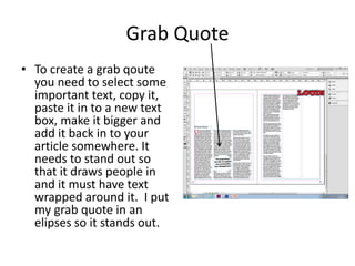 Grab Quote
• To create a grab qoute
you need to select some
important text, copy it,
paste it in to a new text
box, make it bigger and
add it back in to your
article somewhere. It
needs to stand out so
that it draws people in
and it must have text
wrapped around it. I put
my grab quote in an
elipses so it stands out.
 