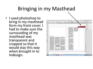 Bringing in my Masthead
• I used photoshop to
bring in my masthead
form my front cover. I
had to make sure the
surrounding of my
masthead was
transparent and
cropped so that it
would stay this way
when brought in to
Indesign.
 