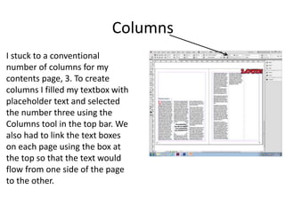 Columns
I stuck to a conventional
number of columns for my
contents page, 3. To create
columns I filled my textbox with
placeholder text and selected
the number three using the
Columns tool in the top bar. We
also had to link the text boxes
on each page using the box at
the top so that the text would
flow from one side of the page
to the other.
 