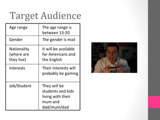 Target Audience
Age range     The age range is
              between 13-20
Gender        The gender is mail

Nationality   It will be available
(where are    for Americans and
they live)    the English
Interests     Their interests will
              probably be gaming

Job/Student   They will be
              students and kids
              living with their
              mum and
              dad/mum/dad
 
