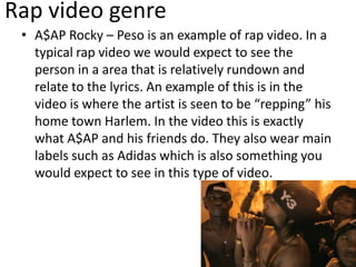Rap video genre
• A$AP Rocky – Peso is an example of rap video. In a
typical rap video we would expect to see the
person in a area that is relatively rundown and
relate to the lyrics. An example of this is in the
video is where the artist is seen to be “repping” his
home town Harlem. In the video this is exactly
what A$AP and his friends do. They also wear main
labels such as Adidas which is also something you
would expect to see in this type of video.
 