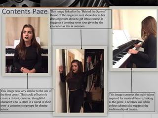 Contents Page
This image was very similar to the one of
the front cover. This could effectively
create a distant, creative, thoughtful
character who is often in a world of their
own- a common stereotype for theatre
actors.
This image linked to the ‘Behind the Scenes’
theme of the magazine as it shows her in her
dressing room about to get into costume. It
suggests a dressing room tour given by the
character as this is common.
This image connotes the multi-talent
required for musical theatre, linking
to the genre. The black and white
colour scheme also suggests the
traditionality of theatre.
 
