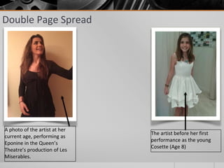 Double Page Spread
A photo of the artist at her
current age, performing as
Eponine in the Queen’s
Theatre’s production of Les
Miserables.
The artist before her first
performance as the young
Cosette (Age 8)
 