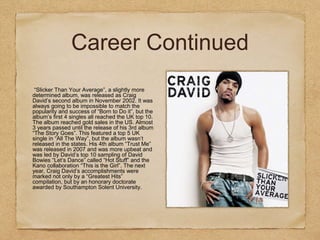 Career Continued
“Slicker Than Your Average”, a slightly more
determined album, was released as Craig
David’s second album in November 2002. It was
always going to be impossible to match the
popularity and success of “Born to Do it”, but the
album’s first 4 singles all reached the UK top 10.
The album reached gold sales in the US. Almost
3 years passed until the release of his 3rd album
“The Story Goes”. This featured a top 5 UK
single in “All The Way”, but the album wasn’t
released in the states. His 4th album “Trust Me”
was released in 2007 and was more upbeat and
was led by David’s top 10 sampling of David
Bowies “Let’s Dance” called “Hot Stuff” and the
Kano collaboration “This is the Girl”. The next
year, Craig David’s accomplishments were
marked not only by a “Greatest Hits”
compilation, but by an honorary doctorate
awarded by Southampton Solent University.
 