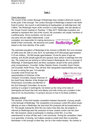 Benjamin Karrass
Units 4, 5, 12, 31
Task 1
Client information
The council of the London Borough of Redbridge have created a Brief and issued it
to the youth of the borough. The London Borough of Redbridge is based in the North
East of London, the council is administering its headquarters at redbridge town hall
in Ilford. The Redbridge mayor at the moment is Linda Huggett, she was elected at
the Annual Council meeting on Thursday 11 May 2017. Redbridge counselors are
selected to represent their part of the council, the counselors are usually members of
a political party. Some counselors are not part of
any party and are called independents. Local
counselors are responsible for making decisions on
behalf of their community, the decisions are usually
based on the best interests of the public.
The estimated population of Redbridge at the moment is 296,800, this is an increase
of 3,800 since the 30th of June 2014. An estimated of 67,500 people aged between
0-15 are children. 193,000 people aged between 16 and 64 years of age are
working, and 36,200 people aged 65 and upwards have retired in redbridge from this
day. The project we are working on will be based in Barkingside, this is a borough of
Redbridge. In Barkingside there are three counselors all part of the same political
party (conservatives), Councillor Ashley Stephen Kissin, Councillor Karen Packer
and Councillor Keith Prince. They all have their designated responsibilities and roles
to work on during the year. For example,
Councillor Keith Prince has the
responsibilities of Chairman of the
Transport Committee, Deputy Chairman of
the Audit Panel, Member of the Budget and
Performance Committee and Member of
the GLA Oversight Committee. As we are
working on a project in barkingside, i've looked up the rising crime rates of
barkingside and found that both acid attacks and knife crimes are a problem in this
area so for my documentary i’m going to discuss on how to fix these problems.
Structure of Brief
The structure of the brief includes competition between thousands of young people
in the Borough of Redbridge. The competition is to produce a short film about issues
affecting an area in Redbridge, the best short film produced will be broadcasted on
TV. The people making the short film can make it how they like, the projects is
informal as Redbridge want the producers to have creative control over the short
film. Not everyone needs to participate in creating a short film, it is a free
advertisement to show off their work in the community. During the competition, there
is no guarantee of winning, but it allows people to create short films to advertise
themselves in the borough of what they can do in the media industry. No contract is
 