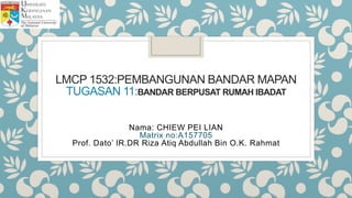 LMCP 1532:PEMBANGUNAN BANDAR MAPAN
TUGASAN 11:BANDAR BERPUSAT RUMAH IBADAT
Nama: CHIEW PEI LIAN
Matrix no:A157705
Prof. Dato’ IR.DR Riza Atiq Abdullah Bin O.K. Rahmat
 
