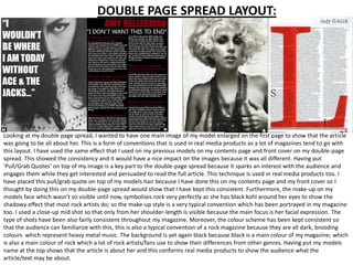 DOUBLE PAGE SPREAD LAYOUT:




Looking at my double page spread, I wanted to have one main image of my model enlarged on the first page to show that the article
was going to be all about her. This is a form of conventions that is used in real media products as a lot of magazines tend to go with
this layout. I have used the same effect that I used on my previous models on my contents page and front cover on my double-page
spread. This showed the consistency and it would have a nice impact on the images because it was all different. Having put
‘Pull/Grab Quotes’ on top of my image is a key part to the double-page spread because it sparks an interest with the audience and
engages them while they get interested and persuaded to read the full article. This technique is used in real media products too. I
have placed this pull/grab quote on top of my models hair because I have done this on my contents page and my front cover so I
thought by doing this on my double-page spread would show that I have kept this consistent. Furthermore, the make-up on my
models face which wasn’t so visible until now, symbolises rock very perfectly as she has black kohl around her eyes to show the
shadowy effect that most rock artists do; so the make-up style is a very typical convention which has been portrayed in my magazine
too. I used a close-up mid shot so that only from her shoulder-length is visible because the main focus is her facial expression. The
type of shots have been also fairly consistent throughout my magazine. Moreover, the colour scheme has been kept consistent so
that the audience can familiarize with this, this is also a typical convention of a rock magazine because they are all dark, brooding
colours which represent heavy metal music. The background is yet again black because black is a main colour of my magazine; which
is also a main colour of rock which a lot of rock artists/fans use to show their differences from other genres. Having put my models
name at the top shows that the article is about her and this conforms real media products to show the audience what the
article/text may be about.
 