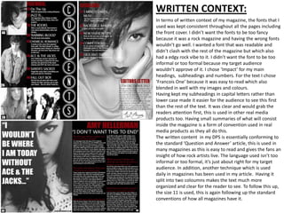 WRITTEN CONTEXT:
In terms of written context of my magazine, the fonts that I
used was kept consistent throughout all the pages including
the front cover. I didn’t want the fonts to be too fancy
because it was a rock magazine and having the wrong fonts
wouldn’t go well. I wanted a font that was readable and
didn’t clash with the rest of the magazine but which also
had a edgy rock vibe to it. I didn’t want the font to be too
informal or too formal because my target audience
wouldn’t approve of it. I chose ‘Impact’ for my main
headings, subheadings and numbers. For the text I chose
‘Francois One’ because it was easy to read which also
blended in well with my images and colours.
Having kept my subheadings in capital letters rather than
lower case made it easier for the audience to see this first
than the rest of the text. It was clear and would grab the
readers attention first, this is used in other real media
products too. Having small summaries of what will consist
inside the magazine is a form of convention used in real
media products as they all do this.
The written content in my DPS is essentially conforming to
the standard ‘Question and Answer’ article, this is used in
many magazines as this is easy to read and gives the fans an
insight of how rock artists live. The language used isn’t too
informal or too formal, it’s just about right for my target
audience. In addition, another technique which is used
daily in magazines has been used in my article. Having it
split into two coloumns makes the text much more
organized and clear for the reader to see. To follow this up,
the size 11 is used, this is again following up the standard
conventions of how all magazines have it.
 