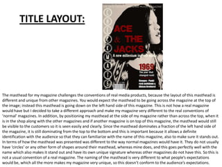 TITLE LAYOUT:




The masthead for my magazine challenges the conventions of real media products, because the layout of this masthead is
different and unique from other magazines. You would expect the masthead to be going across the magazine at the top of
the image; instead this masthead is going down on the left hand side of this magazine. This is not how a real magazine
would have but I decided to take a different approach and make my magazine very different to the real conventions of
‘normal’ magazines. In addition, by positioning my masthead at the side of my magazine rather than across the top, when it
is in the shop along with the other magazines and if another magazine is on top of this magazine, the masthead would still
be visible to the customers so it is seen easily and clearly. Since the masthead dominates a fraction of the left hand side of
the magazine, it is still dominating from the top to the bottom and this is important because it allows a definite
identification with the audience so that they can familiarize with the name of this magazine, also to make sure it stands out.
In terms of how the masthead was presented was different to the way normal magazines would have it. They do not usually
have ‘circles’ or any other form of shapes around their masthead, whereas mine does, and this goes perfectly well with the
name which also makes it stand out and have its own unique signature whereas other magazines do not have this. So this is
not a usual convention of a real magazine. The naming of the masthead is very different to what people’s expectations
would be, which all the more makes my magazine very unique, so this doesn’t conform to the audience’s expectations.
 