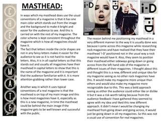MASTHEAD:
In ways which my masthead does use the usual
conventions of a magazine is that it has one
main color which stands out from the image
and the background to make it bright and
easier for the audience to see. And this is
carried on with the rest of my magazine. The
color scheme is kept consistent throughout the             The reason behind me positioning my masthead in a
magazine which is how all magazines should                 very different manner to the way it is usually done was
have it.                                                   because I came across this magazine while researching
The fact that letters inside the circle shapes are         rock magazines and have realised that they have their
not in any fancy letters makes it easier for the           masthead ‘i-D’ positioned not in the usual way a rock
audience to see as it is not hard to read the              magazine would have it. Also, they seem to position
letters. Also, it is in all capital letters so that this   their masthead either sideways going down or going
stands out and usually all magazines have their            across from the left hand side of the magazine in
masthead in capital letters to show that this is           different issues of their magazines. I thought about this
the name of the magazine and it is important               and thought this is a new, different and unique idea for
that the audience familiarize with it. It is more          my magazine seeing as no other rock magazines have
attention-grabbing rather than lower case.                 this. It would make my magazine more unique than
                                                           others and would also make my magazine more
Another way in which it uses typical                       recognizable due to this. This was a bold approach
conventions of a real magazine is that the                 seeing as either the audience could either like or dislike
masthead is on top of my main image and this               it but it was a risk worth taking because from the
is how most magazines have it, especially as               audience feedback I have gathered they seemed to
this is a new magazine, in time the masthead               agree with my idea and liked this new different
could be behind the main image if the                      approach. It didn’t mean I would be changing my
magazine gets to be well known and successful              masthead from going down and going across, it would
with the public.                                           just be going down in all my magazines. So this was not
                                                           a usual use of convention for real magazines.
 
