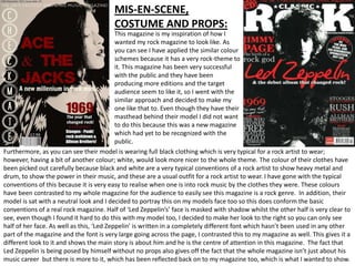 MIS-EN-SCENE,
                                        COSTUME AND PROPS:
                                           This magazine is my inspiration of how I
                                           wanted my rock magazine to look like. As
                                           you can see I have applied the similar colour
                                           schemes because it has a very rock-theme to
                                           it. This magazine has been very successful
                                           with the public and they have been
                                           producing more editions and the target
                                           audience seem to like it, so I went with the
                                           similar approach and decided to make my
                                           one like that to. Even though they have their
                                           masthead behind their model I did not want
                                           to do this because this was a new magazine
                                           which had yet to be recognized with the
                                           public.
Furthermore, as you can see their model is wearing full black clothing which is very typical for a rock artist to wear;
however, having a bit of another colour; white, would look more nicer to the whole theme. The colour of their clothes have
been picked out carefully because black and white are a very typical conventions of a rock artist to show heavy metal and
drum, to show the power in their music, and these are a usual outfit for a rock artist to wear. I have gone with the typical
conventions of this because it is very easy to realise when one is into rock music by the clothes they were. These colours
have been contrasted to my whole magazine for the audience to easily see this magazine is a rock genre. In addition, their
model is sat with a neutral look and I decided to portray this on my models face too so this does conform the basic
conventions of a real rock magazine. Half of ‘Led Zeppelin’s’ face is masked with shadow whilst the other half is very clear to
see, even though I found it hard to do this with my model too, I decided to make her look to the right so you can only see
half of her face. As well as this, ‘Led Zeppelin’ is written in a completely different font which hasn’t been used in any other
part of the magazine and the font is very large going across the page, I contrasted this to my magazine as well. This gives it a
different look to it and shows the main story is about him and he is the centre of attention in this magazine. The fact that
Led Zeppelin is being posed by himself without no props also gives off the fact that the whole magazine isn’t just about his
music career but there is more to it, which has been reflected back on to my magazine too, which is what I wanted to show.
 