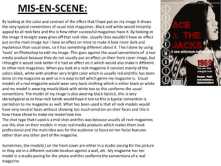 MIS-EN-SCENE:
By looking at the color and contrast of the effect that I have put on my image it shows
the very typical conventions of usual rock magazines. Black and white would instantly
appeal to all rock fans and this is how other successful magazines have it. By looking at
the image it straight away gives off that rock vibe. Usually they wouldn’t have an effect
put on the main image but I have an effect on mine to make it look more dark and
mysterious than usual ones, so it has something different about it. This I done by using
‘tools’ on Photoshop to edit my image. This goes against the usual conventions of a real
media product because they do not usually put an effect on their front cover image, but
I thought it would look better if it had an effect on it which would also make it different
to other rock magazines. When you look at a rock magazine it consists mainly of the
colors black, white with another very bright color which is usually red and this has been
done on my magazine as well so it is easy to tell which genre my magazine is. Usual
models of a real magazine would wear very basic clothing which is either black or white
and my model is wearing mostly black with white too so this conforms the usual
conventions. The model of my image is also wearing black lipstick, this is very
stereotypical as to how rock bands would have it too so this is typical convention is
carried on to my magazine as well. What has been used is that all rock models would
have very neutral faces without showing too much emotion on their faces and this is
how I have chose to make my model look too.
The shot type that I used is a mid-shot and this was because usually all rock magazines
use this shot on their models in most real media products which makes them look
professional and the main idea was for the audience to focus on her facial features
rather than any other part of the magazine.

Sometimes, the model(s) on the front cover are either in a studio posing for the picture
or they are in a different outside location against a wall, etc. My magazine has her
model in a studio posing for the photo and this conforms the conventions of a real
magazine.
 
