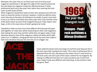 Moreover, the cover lines on my front cover vary as to how usual
magazines would have it. Yet again this adds to the mysteriousness but
this also keeps my magazine simple but affective because it looks
professional with only a few cover lines rather than covering the front
cover up with loads of them.
Other magazines would have loads of cover lines spread across the front
cover to show the variety it consists; however, I could not add too many
cover lines due to the piece of clothing on my model, it wasn’t very clear
to see it so I had to minimalise how many cover lines I had. And the name
of the band covers up most of the magazine because I have made it very
large as this is the cover story of what’s going to be inside.

I decided to make my cover lines three different font because this goes
well together as I have seen whilst researching on other rock magazines.
And making the cover lines red then white then red again makes it look
attractive because most of the magazine is black and white which adds
colour to it. In addition, changing the font size of my cover lines makes it
look more attractive because the main bits are in a bigger size.



                                                I have made the bands name very large on my front cover because this is
                                                the main story that is going to be inside. This is also in red because this is
                                                important than the rest, also because the colour red isn’t used much on
                                                the front cover and red is part of the colour scheme for my magazine. By
                                                making it a different front that isn’t used any where else on the front
                                                cover makes it look very different and interesting. It also conforms with
                                                the genre ‘Rock’.
 