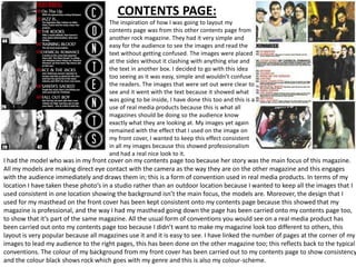 CONTENTS PAGE:
                                      The inspiration of how I was going to layout my
                                      contents page was from this other contents page from
                                      another rock magazine. They had it very simple and
                                      easy for the audience to see the images and read the
                                      text without getting confused. The images were placed
                                      at the sides without it clashing with anything else and
                                      the text in another box. I decided to go with this idea
                                      too seeing as it was easy, simple and wouldn’t confuse
                                      the readers. The images that were set out were clear to
                                      see and it went with the text because it showed what
                                      was going to be inside, I have done this too and this is a
                                      use of real media products because this is what all
                                      magazines should be doing so the audience know
                                      exactly what they are looking at. My images yet again
                                      remained with the effect that I used on the image on
                                      my front cover, I wanted to keep this effect consistent
                                      in all my images because this showed professionalism
                                      and had a real nice look to it.
I had the model who was in my front cover on my contents page too because her story was the main focus of this magazine.
All my models are making direct eye contact with the camera as the way they are on the other magazine and this engages
with the audience immediately and draws them in; this is a form of convention used in real media products. In terms of my
location I have taken these photo’s in a studio rather than an outdoor location because I wanted to keep all the images that I
used consistent in one location showing the background isn’t the main focus, the models are. Moreover, the design that I
used for my masthead on the front cover has been kept consistent onto my contents page because this showed that my
magazine is professional, and the way I had my masthead going down the page has been carried onto my contents page too,
to show that it’s part of the same magazine. All the usual form of conventions you would see on a real media product has
been carried out onto my contents page too because I didn’t want to make my magazine look too different to others, this
layout is very popular because all magazines use it and it is easy to see. I have linked the number of pages at the corner of my
images to lead my audience to the right pages, this has been done on the other magazine too; this reflects back to the typical
conventions. The colour of my background from my front cover has been carried out to my contents page to show consistency
and the colour black shows rock which goes with my genre and this is also my colour-scheme.
 