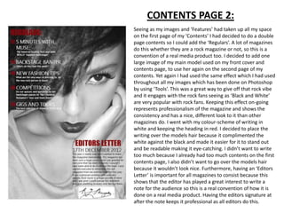 CONTENTS PAGE 2:
Seeing as my images and ‘Features’ had taken up all my space
on the first page of my ‘Contents’ I had decided to do a double
page contents so I could add the ‘Regulars’. A lot of magazines
do this whether they are a rock magazine or not, so this is a
convention of a real media product too. I decided to add one
large image of my main model used on my front cover and
contents page, to use her again on the second page of my
contents. Yet again I had used the same effect which I had used
throughout all my images which has been done on Photoshop
by using ‘Tools’. This was a great way to give off that rock vibe
and it engages with the rock fans seeing as ‘Black and White’
are very popular with rock fans. Keeping this effect on-going
represents professionalism of the magazine and shows the
consistency and has a nice, different look to it than other
magazines do. I went with my colour-scheme of writing in
white and keeping the heading in red. I decided to place the
writing over the models hair because it complimented the
white against the black and made it easier for it to stand out
and be readable making it eye-catching. I didn’t want to write
too much because I already had too much contents on the first
contents page, I also didn’t want to go over the models hair
because it wouldn’t look nice. Furthermore, having an ‘Editors
Letter’ is important for all magazines to consist because this
shows that the editor has played a great interest to write a
note for the audience so this is a real convention of how it is
done on a real media product. Having the editors signature at
after the note keeps it professional as all editors do this.
 