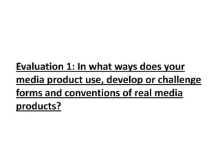 Evaluation 1: In what ways does your
media product use, develop or challenge
forms and conventions of real media
products?
 