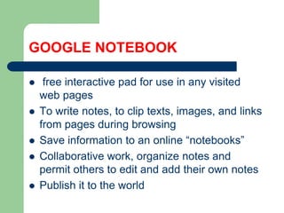 GOOGLE NOTEBOOKfreeinteractivepad for use in anyvisited web pagesTo write notes, to cliptexts, images, and links frompagesduring browsingSaveinformation to an online “notebooks”Collaborative work, organize notes andpermitothers to editandaddtheirown notesPublish it to the world