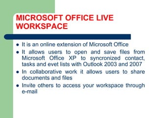 MICROSOFT OFFICE LIVE WORKSPACEIt is an online extensionof Microsoft OfficeIt allowsusers to open andsave files from Microsoft Office XP to syncronizedcontact, tasksandevetlistswith Outlook 2003 and 2007In collaborative work it allowsusers to sharedocumentsand filesInvite others to accessyourworkspacethrough e-mail