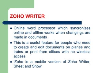 ZOHO WRITEROnline wordprocessorwhichsyncronizes online andoffline works whenchangings are made in documentsThis is a usefulfeature for peoplewhoneed to createandeditdocumentson planes andtrainsorprintfromofficeswith no wireless accessiZoho is a mobile version ofZohoWriter, Sheetand Show