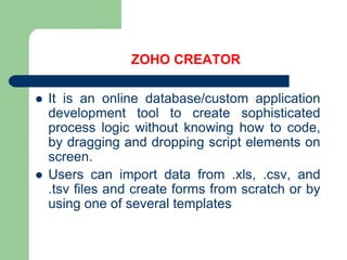 ZOHO CREATORIt is an online database/custom application development tool to create sophisticated process logic without knowing how to code, by dragging and dropping script elements on screen.Users can import data from .xls, .csv, and .tsv files and create forms from scratch or by using one of several templates