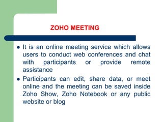 ZOHO MEETINGIt is an online meeting service which allows users to conduct web conferences and chat with participants or provide remote assistanceParticipants can edit, share data, or meet online and the meeting can be saved inside Zoho Show, Zoho Notebook or any public website or blog