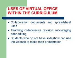USES OF VIRTUAL OFFICE WITHIN THE CURRICULUMCollaborationdocumentsandspreadsheet usesTeachingcollaborativerevisionencouragingpeereditingStudentswho do nothaveslideshowcan use thewebsite to maketheirpresentation