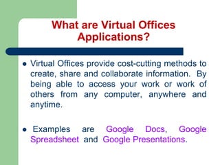 What are Virtual Offices Applications?Virtual Offices provide cost-cutting methods to create, share and collaborate information.  By being able to access your work or work of others from any computer, anywhere and anytime.  Examples are Google Docs, Google Spreadsheet  and  Google Presentations. 