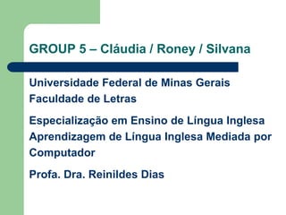 GROUP 5 – Cláudia / Roney / SilvanaUniversidade Federal de Minas GeraisFaculdade de LetrasEspecialização em Ensino de Língua InglesaAprendizagem de Língua Inglesa Mediada por ComputadorProfa. Dra. Reinildes Dias