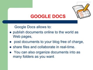 GOOGLE DOCS     Google Docs allows to: publish documents online to the world as Web pages, post documents to your blog free of charge, share files and collaborate in real-time. You can also organize documents into as many folders as you want.