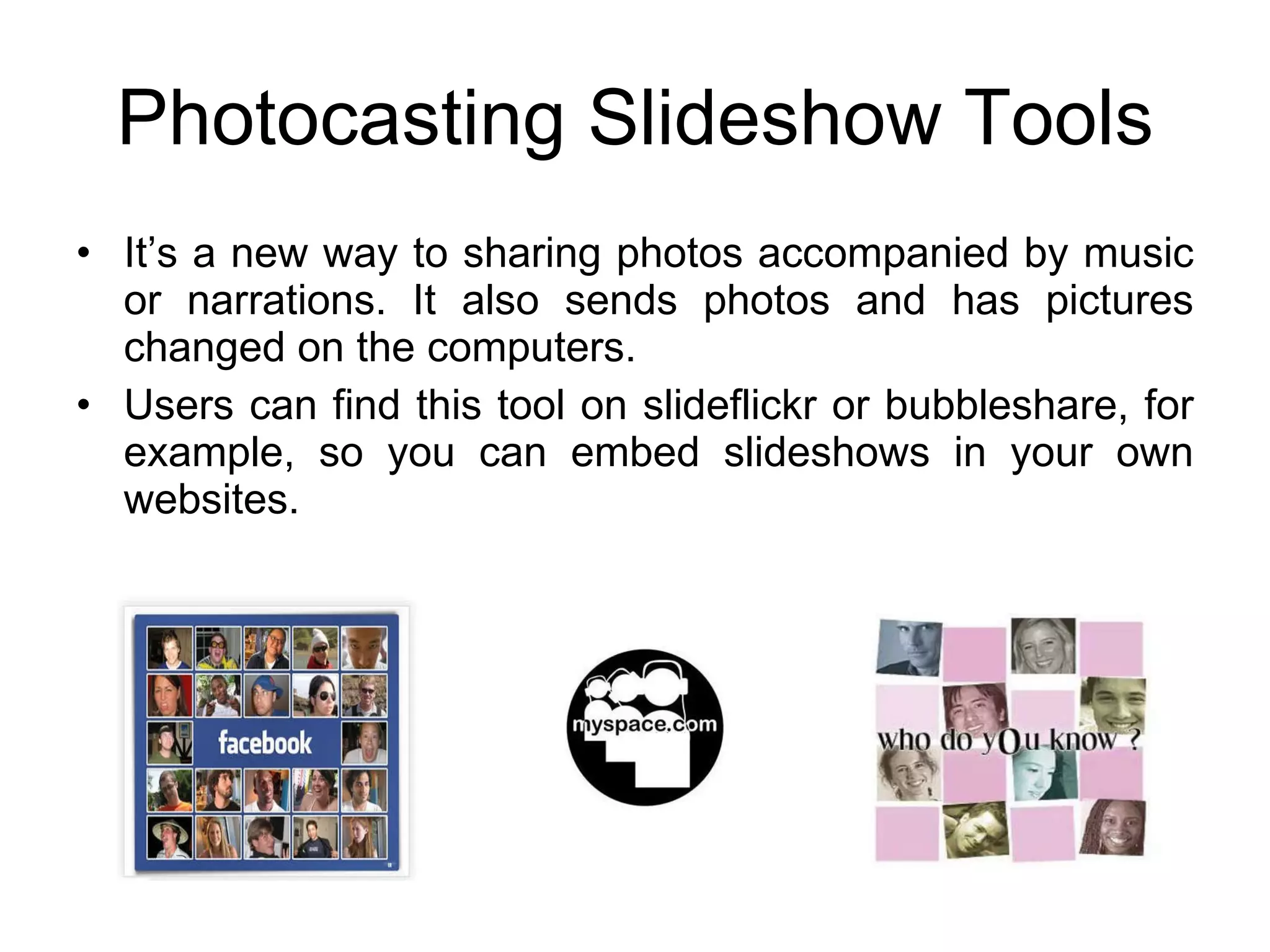 Photocasting Slideshow Tools It’s a new way to sharing photos accompanied by music or narrations. It also sends photos and has pictures changed on the computers. Users can find this tool on slideflickr or bubbleshare, for example, so you can embed slideshows in your own websites. 