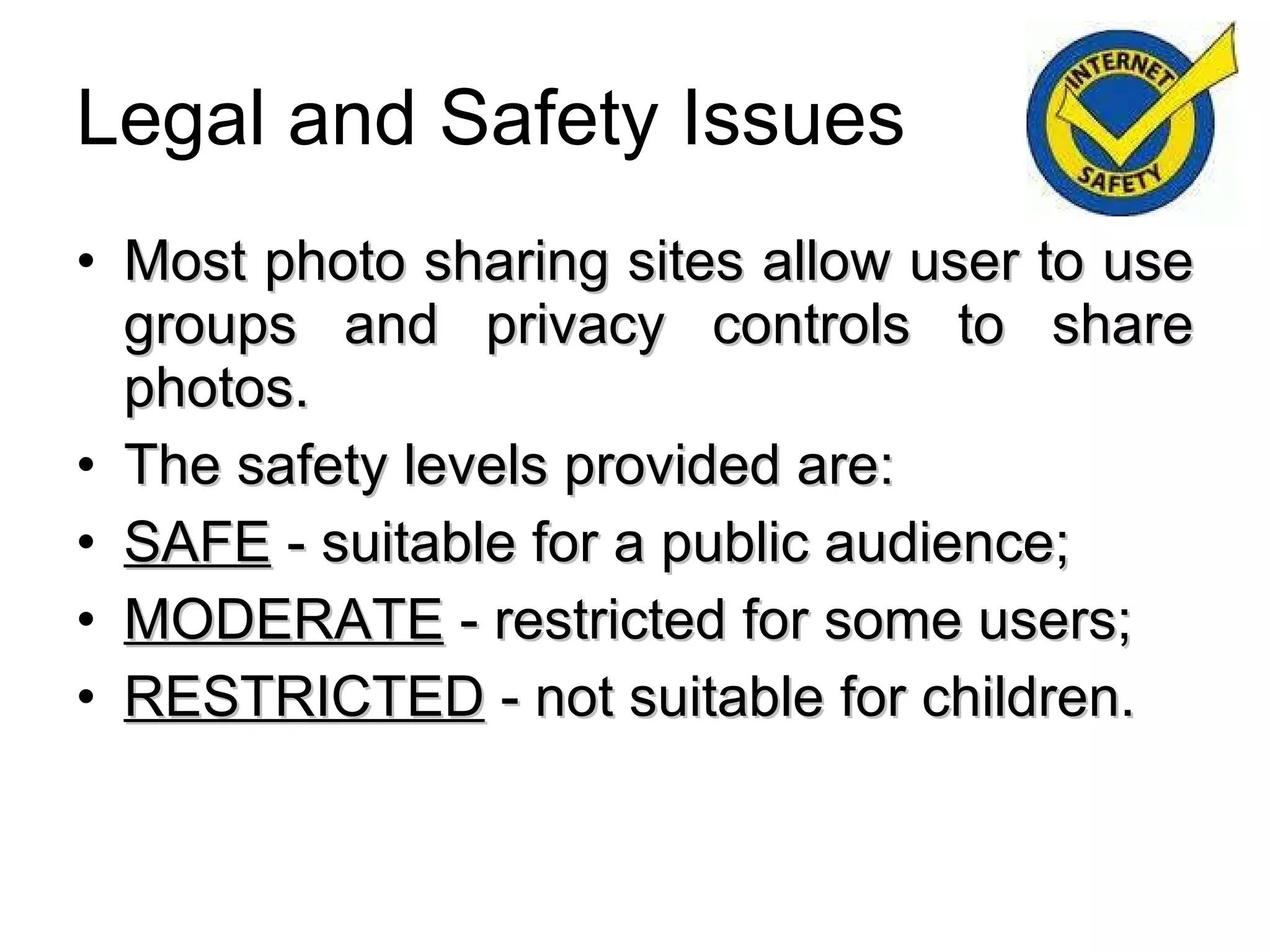 Legal and Safety Issues Most photo sharing sites allow user to use groups and privacy controls to share photos. The safety levels provided are: SAFE  - suitable for a public audience; MODERATE  - restricted for some users; RESTRICTED  - not suitable for children. 