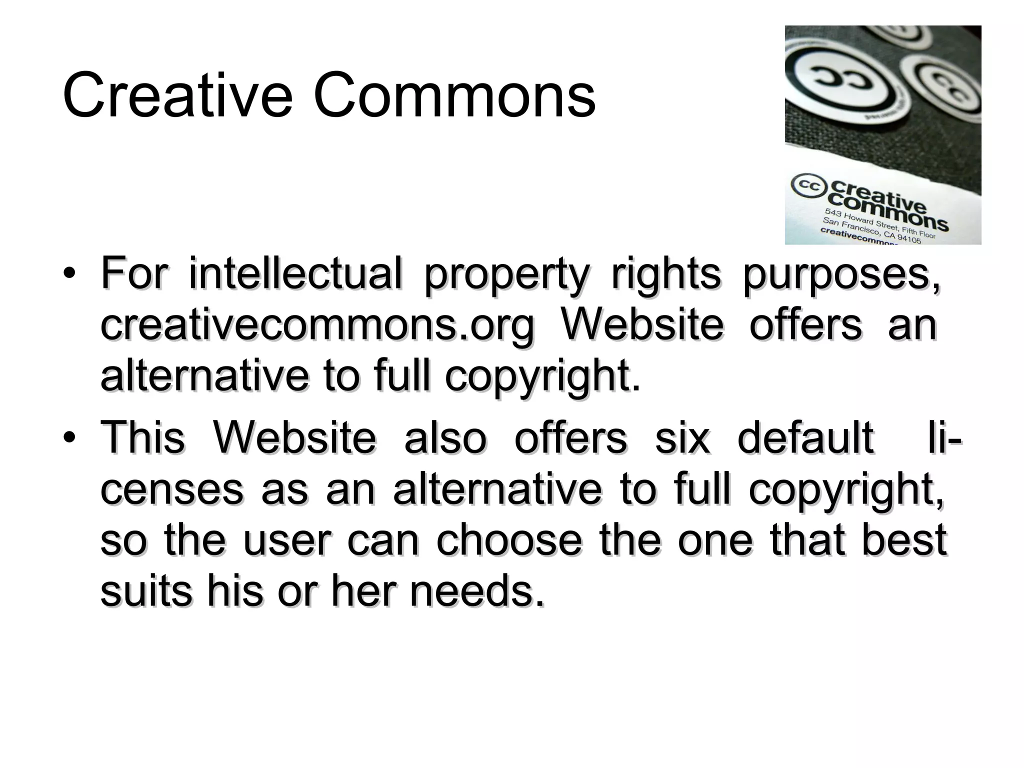 Creative Commons For intellectual property rights purposes,  creativecommons.org Website offers an  alternative to full copyright . This Website also offers six default  li-censes as an alternative to full copyright,  so the user can choose the one that best  suits his or her needs. 