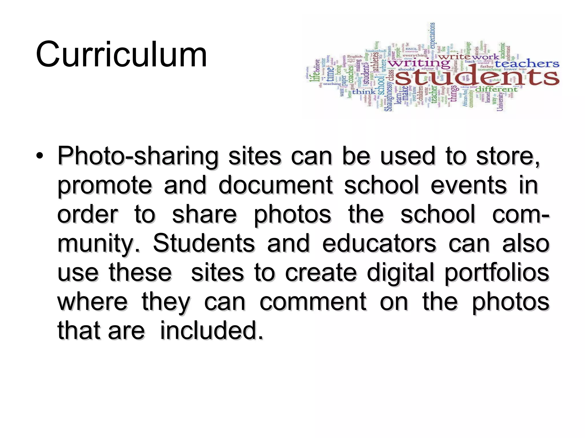 Curriculum Photo-sharing sites can be used to store,  promote and document school events in  order to share photos the school com-munity. Students and educators can also use these  sites to create digital portfolios where they can comment on the photos that are  included.   