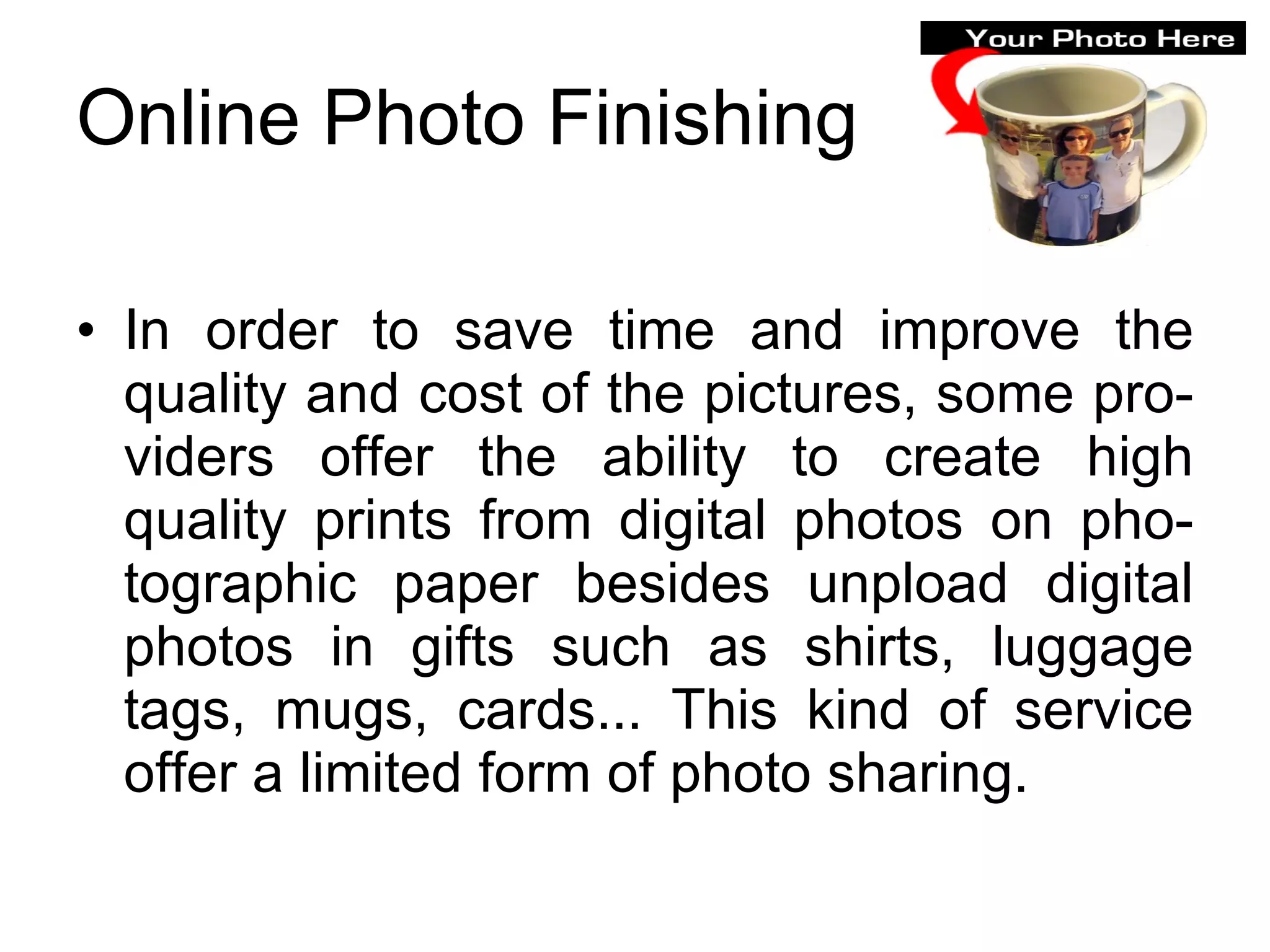 Online Photo Finishing In order to save time and improve the quality and cost of the pictures, some pro-viders offer the ability to create high quality prints from digital photos on pho-tographic paper besides unpload digital photos in gifts such as shirts, luggage tags, mugs, cards... This kind of service offer a limited form of photo sharing.  