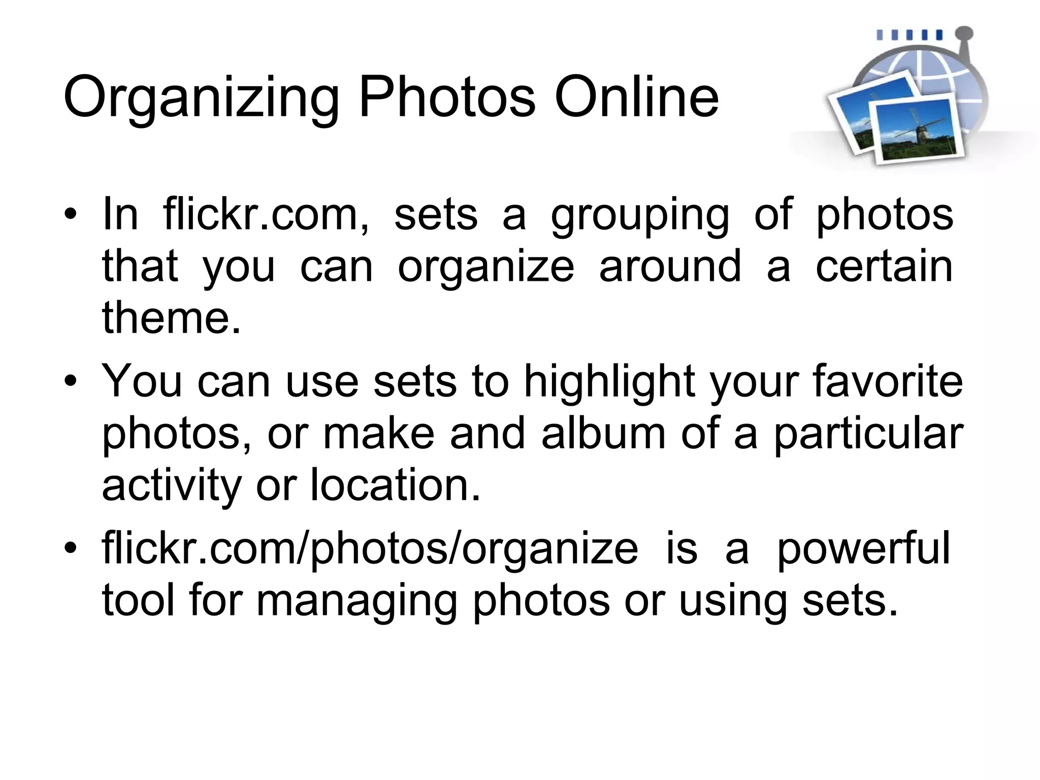 Organizing Photos Online In flickr.com, sets a grouping of photos  that you can organize around a certain  theme. You can use sets to highlight your favorite  photos, or make and album of a particular  activity or location. flickr.com/photos/organize is a powerful  tool for managing photos or using sets. 