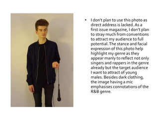 • I don’t plan to use this photo as
direct address is lacked.As a
first issue magazine, I don’t plan
to stray much from conventions
to attract my audience to full
potential.The stance and facial
expression of this photo help
highlight my genre as they
appear manly to reflect not only
singers and rappers in the genre
already but the target audience
I want to attract of young
males. Besides dark clothing,
the image having a mic
emphasises connotations of the
R&B genre.
 