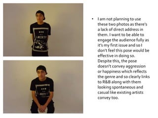 • I am not planning to use
these two photos as there’s
a lack of direct address in
them. I want to be able to
engage the audience fully as
it’s my first issue and so I
don’t feel this pose would be
effective in doing so.
Despite this, the pose
doesn’t convey aggression
or happiness which reflects
the genre and so clearly links
to R&B along with them
looking spontaneous and
casual like existing artists
convey too.
 