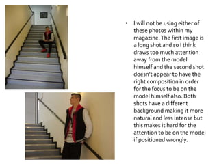 • I will not be using either of
these photos within my
magazine.The first image is
a long shot and so I think
draws too much attention
away from the model
himself and the second shot
doesn’t appear to have the
right composition in order
for the focus to be on the
model himself also. Both
shots have a different
background making it more
natural and less intense but
this makes it hard for the
attention to be on the model
if positioned wrongly.
 