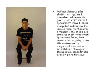 • I will not plan to use this
shot in my magazine. It
gives direct address and a
prop is used which makes it
appear more relaxed.This is
a long shot and I believe this
is mainly unconventional for
a magazine.This shot is also
similar to another one which
I plan to use for my front
cover so I’m not going to use
this one to make my
magazine diverse and have
several different images
throughout as it needs to be
appealing for a first issue.
 