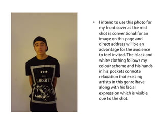 • I intend to use this photo for
my front cover as the mid
shot is conventional for an
image on this page and
direct address will be an
advantage for the audience
to feel invited.The black and
white clothing follows my
colour scheme and his hands
in his pockets connote
relaxation that existing
artists in this genre have
along with his facial
expression which is visible
due to the shot.
 