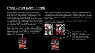 Front Cover (Mast Head)
Before I started the production of my magazine, I
looked at real media products for inspiration and
from this I have identified and observed the layout
and structure of real magazines and I have
developed some of these features and used them in
my front cover. The magazines I looked at were XXL
and MOJO this was because XXL had a similar genre
to mine and MOJO had a layout that I found suited
my audience and I wanted to develop this.
One of the conventions that I used in my magazine
was a mast head. There is a mast head on my front
cover at the top of the page as nearly all published
magazines have a mast head so this is something I
observed and implemented in my magazine to
make it look professional.
These magazines include mastheads on the top of the magazine and
they are clear, bold and stands out of the page. I made sure that my
mast head was also clear, bold and easy to read by enlarging the size,
changing the colour to a solid red and also placing it at the top centre
of the page.
This was the real media products I looked at before I started the
production of my magazine:
This is my final front cover:
I have included a mast
head to make my
magazine look professional.
This is one of the features I
have developed from the
real media products.
 