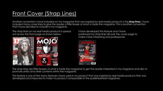 Front Cover (Strap Lines)
Another convention I have included on my magazine that was inspired by real media products is the strap lines. I have
included many cover lines to give the reader a little teaser of what is inside the magazine. This is another convention
that I have decided to include in my magazine.
The strap lines on my real media products is spread
out across the front page as shown below:
I have developed this feature and I have
positioned my strap lines all over the cover page to
make it look interesting and professional:
The strap lines are little teasers of what is inside the magazine to get the reader interested in my magazine and also to
promote artists and other contents within the magazine.
This feature is one of the many features I have used in my product that was inspired by real media products that was
developed and improved to make my product comparable to the published/real magazines.
 