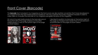 Front Cover (Barcode)
The barcode that I included in my magazine on the front cover was also another convention that I have developed in
my magazine from the real media products I looked at. This was a feature that every magazine includes in order to
make sales so I included the barcode on my magazine alongside the price of the magazine.
On one of my real media products the barcode was on
the bottom left of the page whereas on the other
media product it was on the bottom right of the page
as shown below:
I decided to position my barcode on the bottom right of
the page as it looked more neater than if I had placed it
anywhere else on the page as shown below:
 
